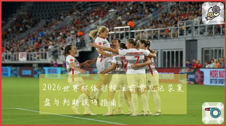 2026世界杯体彩投注前常见记录复盘与判断技巧指南